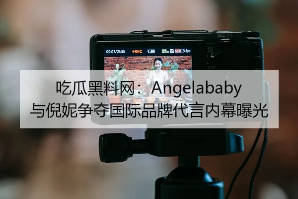 吃瓜黑料网：Angelababy与倪妮争夺国际品牌代言内幕曝光
