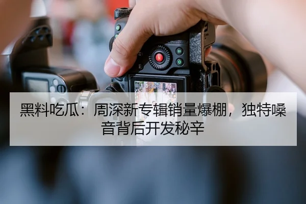 黑料吃瓜：周深新专辑销量爆棚，独特嗓音背后开发秘辛